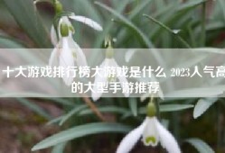 十大游戏排行榜大游戏是什么 2023人气高的大型手游推荐