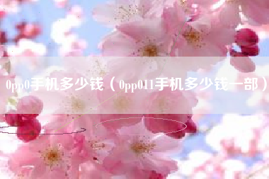 0pp0手机多少钱（0pp011手机多少钱一部）